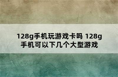 128g手机玩游戏卡吗 128g手机可以下几个大型游戏